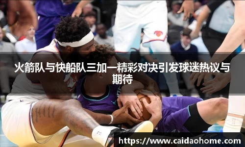 火箭队与快船队三加一精彩对决引发球迷热议与期待