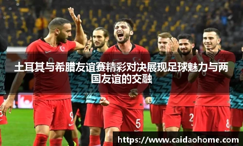 土耳其与希腊友谊赛精彩对决展现足球魅力与两国友谊的交融